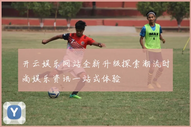 开云娱乐网站全新升级探索潮流时尚娱乐资讯一站式体验