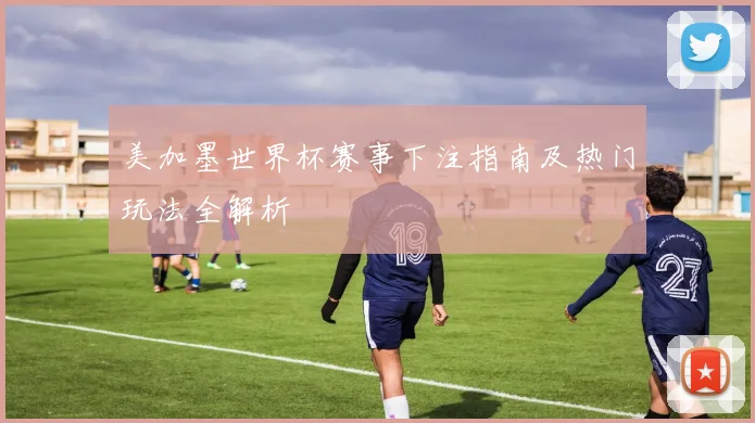 美加墨世界杯赛事下注指南及热门玩法全解析