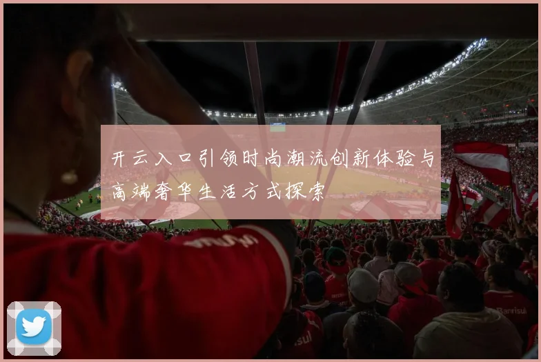 开云入口引领时尚潮流创新体验与高端奢华生活方式探索
