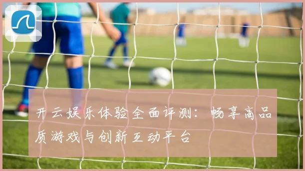 开云娱乐体验全面评测：畅享高品质游戏与创新互动平台