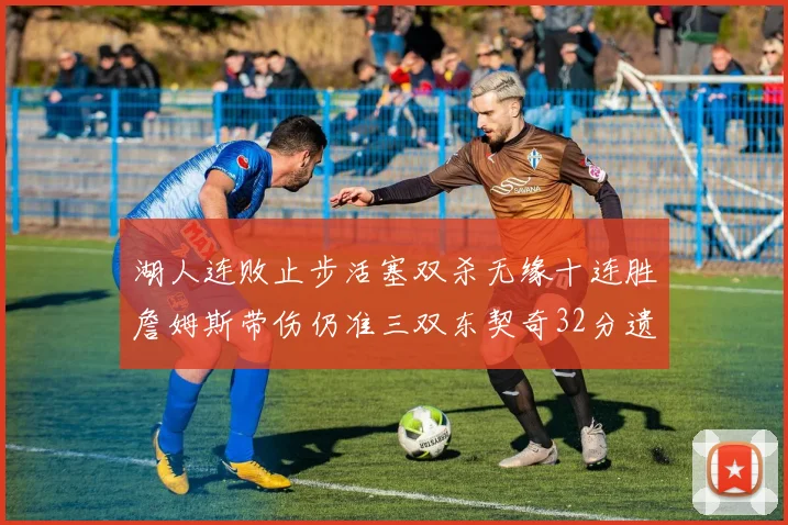湖人连败止步活塞双杀无缘十连胜詹姆斯带伤仍准三双东契奇32分遗憾收官