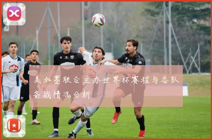 美加墨联合主办世界杯赛程与各队备战情况分析