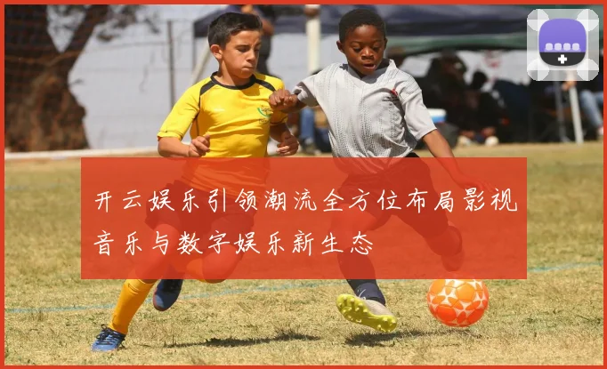 开云娱乐引领潮流全方位布局影视音乐与数字娱乐新生态