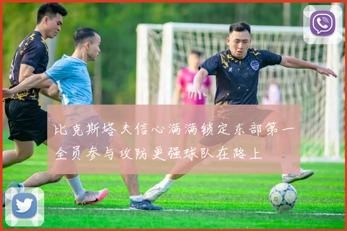 比克斯塔夫信心满满锁定东部第一全员参与攻防更强球队在路上