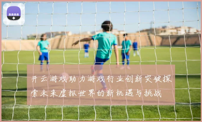 开云游戏助力游戏行业创新突破探索未来虚拟世界的新机遇与挑战