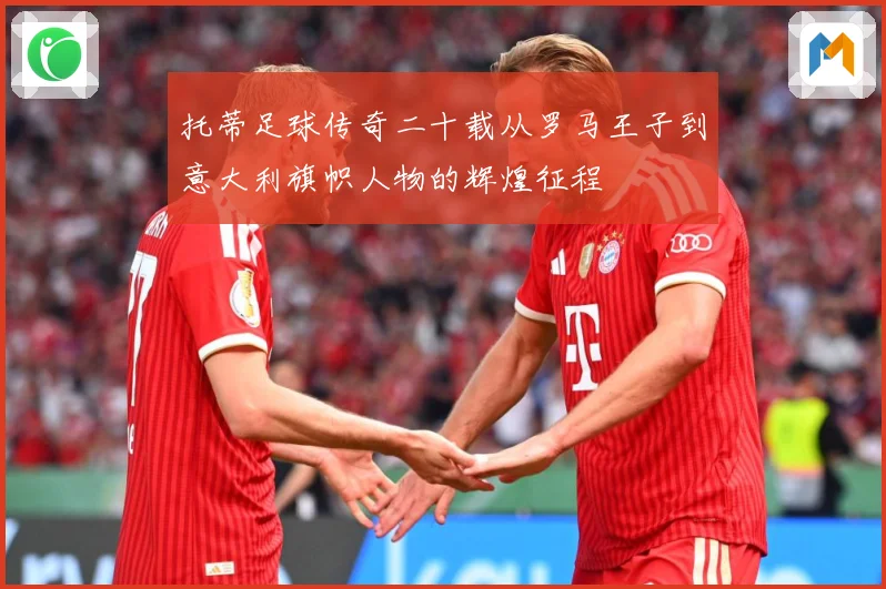 托蒂足球传奇二十载从罗马王子到意大利旗帜人物的辉煌征程