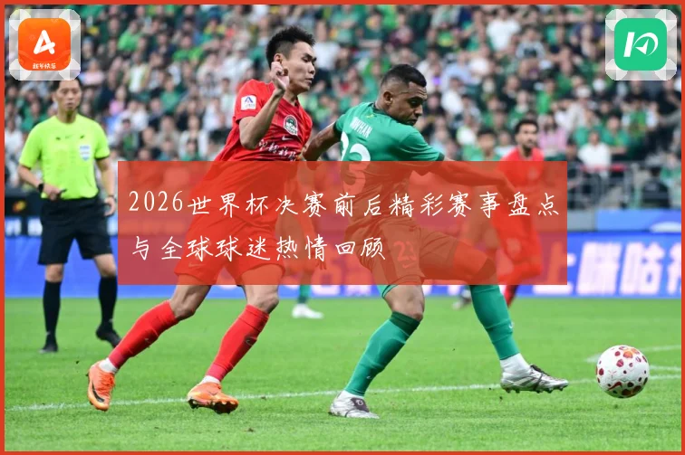 2026世界杯决赛前后精彩赛事盘点与全球球迷热情回顾