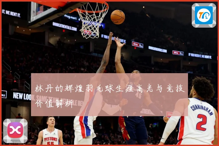 林丹的辉煌羽毛球生涯高光与竞技价值解析