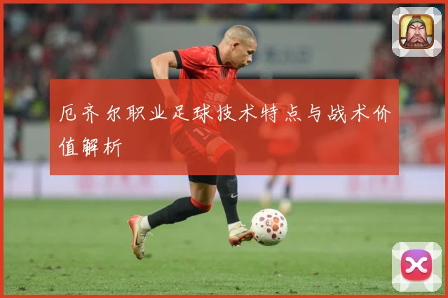 厄齐尔职业足球技术特点与战术价值解析
