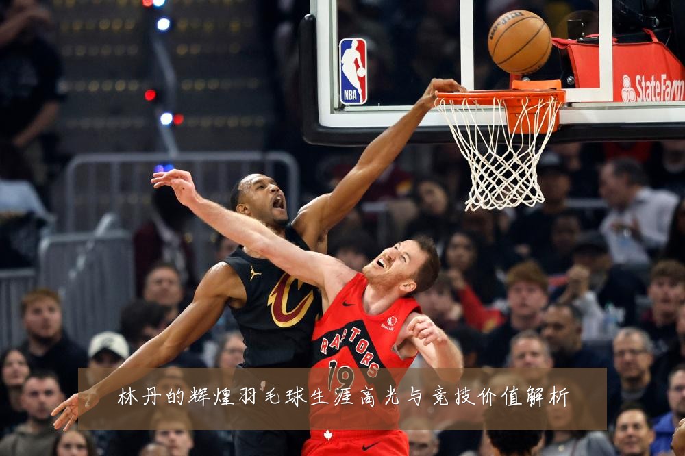 林丹的辉煌羽毛球生涯高光与竞技价值解析